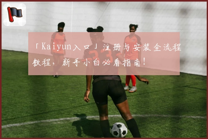 「Kaiyun入口」注册与安装全流程教程，新手小白必看指南！