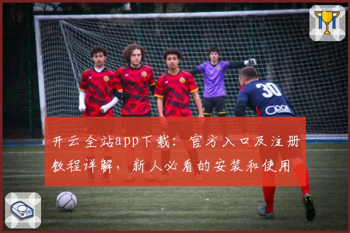 开云全站app下载：官方入口及注册教程详解，新人必看的安装和使用指南