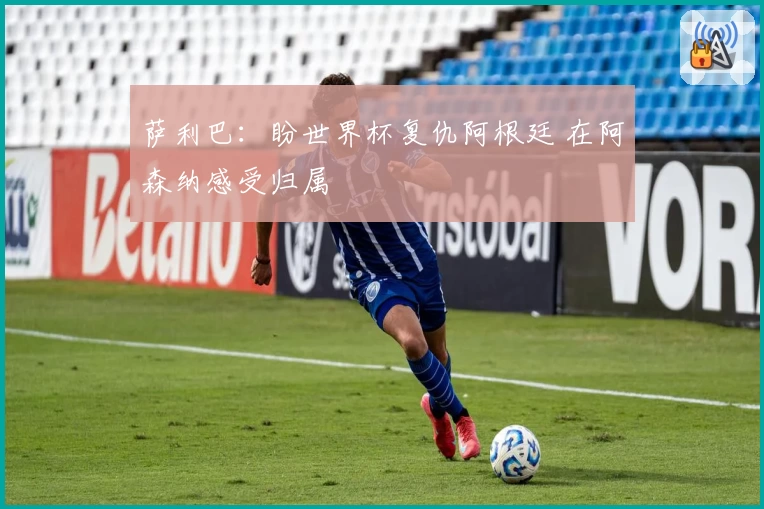 萨利巴：盼世界杯复仇阿根廷 在阿森纳感受归属