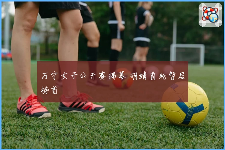 万宁女子公开赛揭幕 胡婧首轮暂居榜首