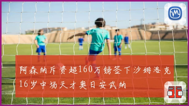 阿森纳斥资超160万镑签下沙姆洛克16岁中场天才奥日安武纳