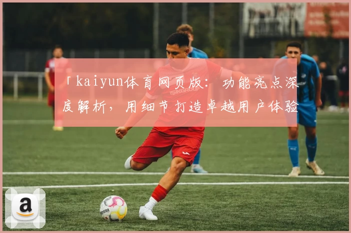「kaiyun体育网页版：功能亮点深度解析，用细节打造卓越用户体验」