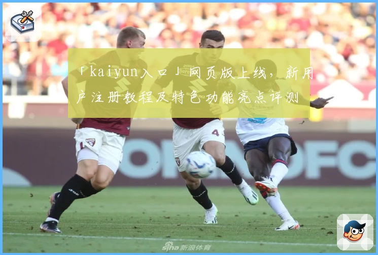 「kaiyun入口」网页版上线，新用户注册教程及特色功能亮点评测