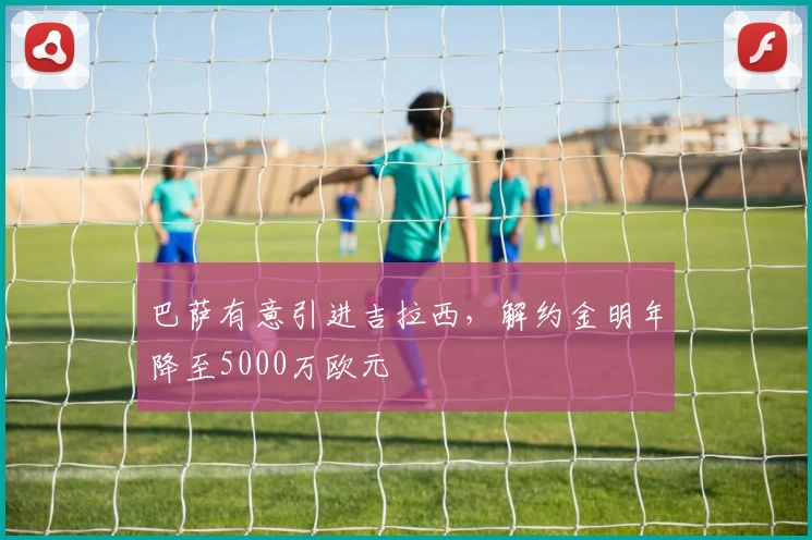 巴萨有意引进吉拉西，解约金明年降至5000万欧元