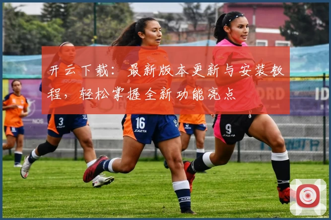 开云下载：最新版本更新与安装教程，轻松掌握全新功能亮点