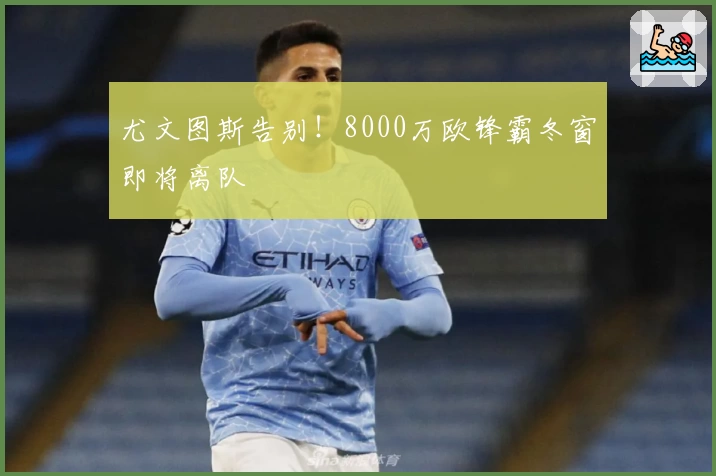 尤文图斯告别!8000万欧锋霸冬窗即将离队