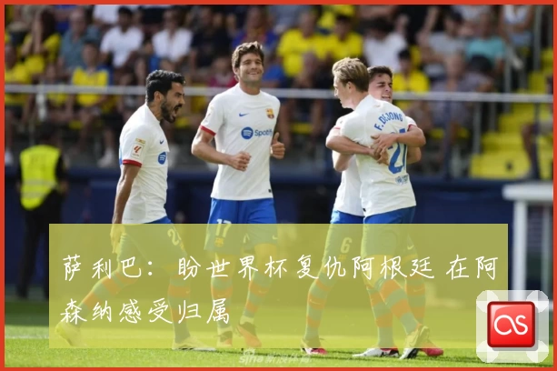 萨利巴：盼世界杯复仇阿根廷 在阿森纳感受归属