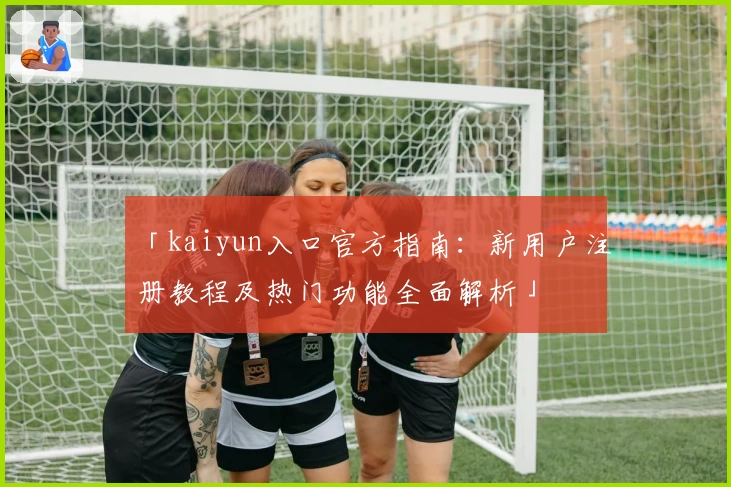 「kaiyun入口官方指南：新用户注册教程及热门功能全面解析」