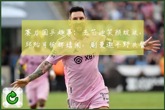 赛后国乒趣事:王艺迪笑颜绽放,邱贻可徐辉嬉闹,蒯曼邀平野共餐
