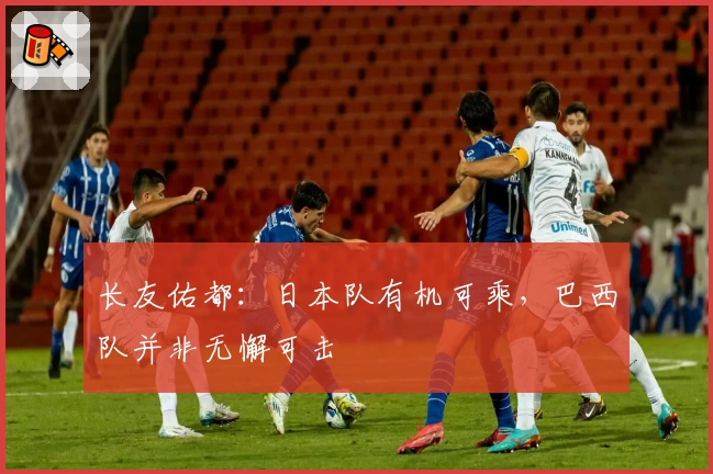 长友佑都：日本队有机可乘，巴西队并非无懈可击