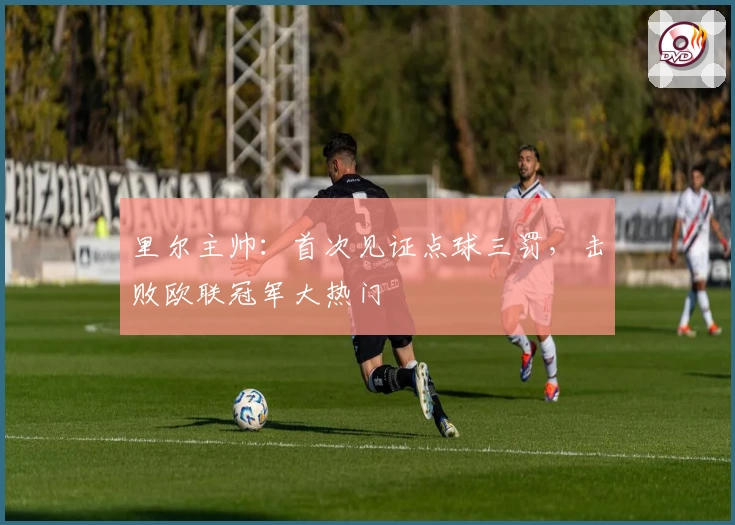 里尔主帅:首次见证点球三罚,击败欧联冠军大热门