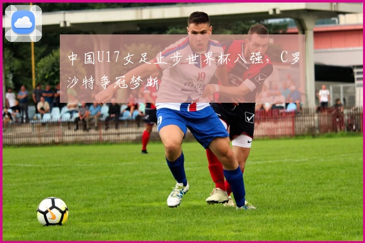 中国U17女足止步世界杯八强，C罗沙特争冠梦断