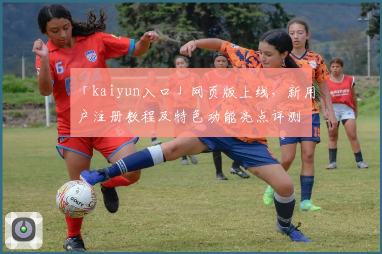 「kaiyun入口」网页版上线，新用户注册教程及特色功能亮点评测