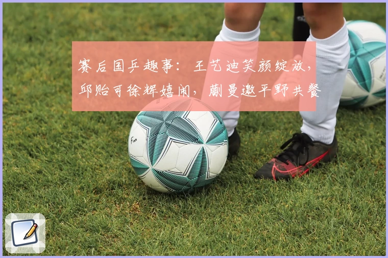 赛后国乒趣事:王艺迪笑颜绽放,邱贻可徐辉嬉闹,蒯曼邀平野共餐